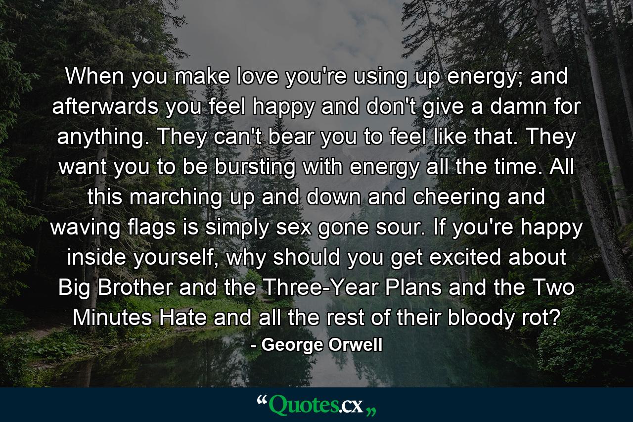 When you make love you're using up energy; and afterwards you feel happy and don't give a damn for anything. They can't bear you to feel like that. They want you to be bursting with energy all the time. All this marching up and down and cheering and waving flags is simply sex gone sour. If you're happy inside yourself, why should you get excited about Big Brother and the Three-Year Plans and the Two Minutes Hate and all the rest of their bloody rot? - Quote by George Orwell