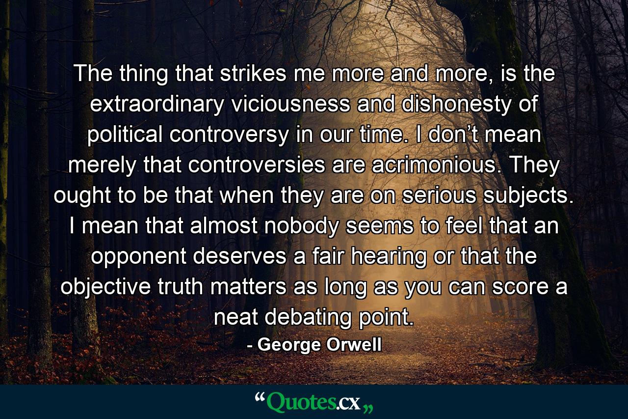 The thing that strikes me more and more, is the extraordinary viciousness and dishonesty of political controversy in our time. I don’t mean merely that controversies are acrimonious. They ought to be that when they are on serious subjects. I mean that almost nobody seems to feel that an opponent deserves a fair hearing or that the objective truth matters as long as you can score a neat debating point. - Quote by George Orwell