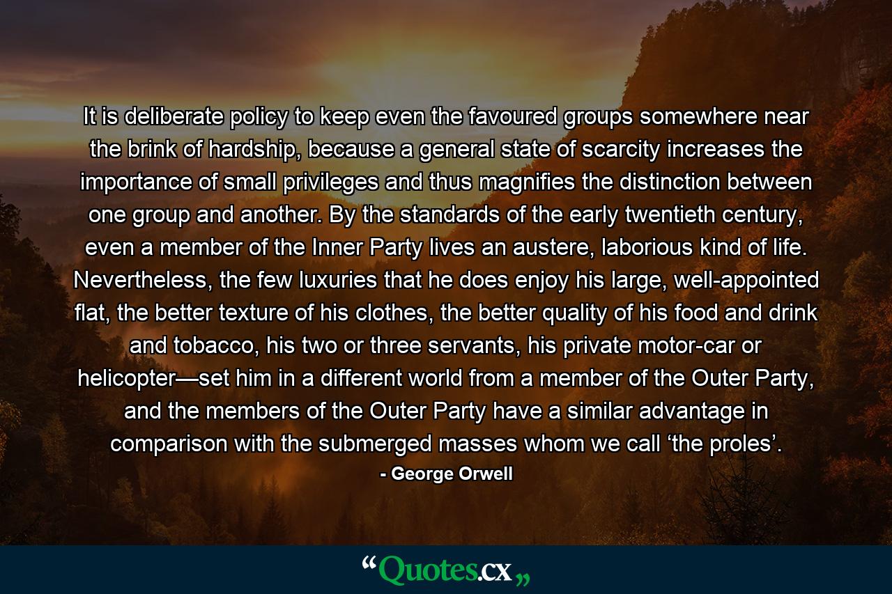 It is deliberate policy to keep even the favoured groups somewhere near the brink of hardship, because a general state of scarcity increases the importance of small privileges and thus magnifies the distinction between one group and another. By the standards of the early twentieth century, even a member of the Inner Party lives an austere, laborious kind of life. Nevertheless, the few luxuries that he does enjoy his large, well-appointed flat, the better texture of his clothes, the better quality of his food and drink and tobacco, his two or three servants, his private motor-car or helicopter—set him in a different world from a member of the Outer Party, and the members of the Outer Party have a similar advantage in comparison with the submerged masses whom we call ‘the proles’. - Quote by George Orwell