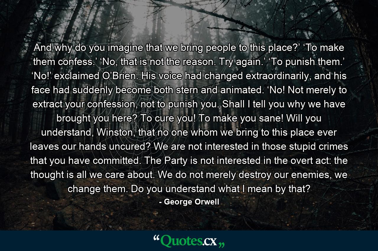 And why do you imagine that we bring people to this place?’ ‘To make them confess.’ ‘No, that is not the reason. Try again.’ ‘To punish them.’ ‘No!’ exclaimed O’Brien. His voice had changed extraordinarily, and his face had suddenly become both stern and animated. ‘No! Not merely to extract your confession, not to punish you. Shall I tell you why we have brought you here? To cure you! To make you sane! Will you understand, Winston, that no one whom we bring to this place ever leaves our hands uncured? We are not interested in those stupid crimes that you have committed. The Party is not interested in the overt act: the thought is all we care about. We do not merely destroy our enemies, we change them. Do you understand what I mean by that? - Quote by George Orwell