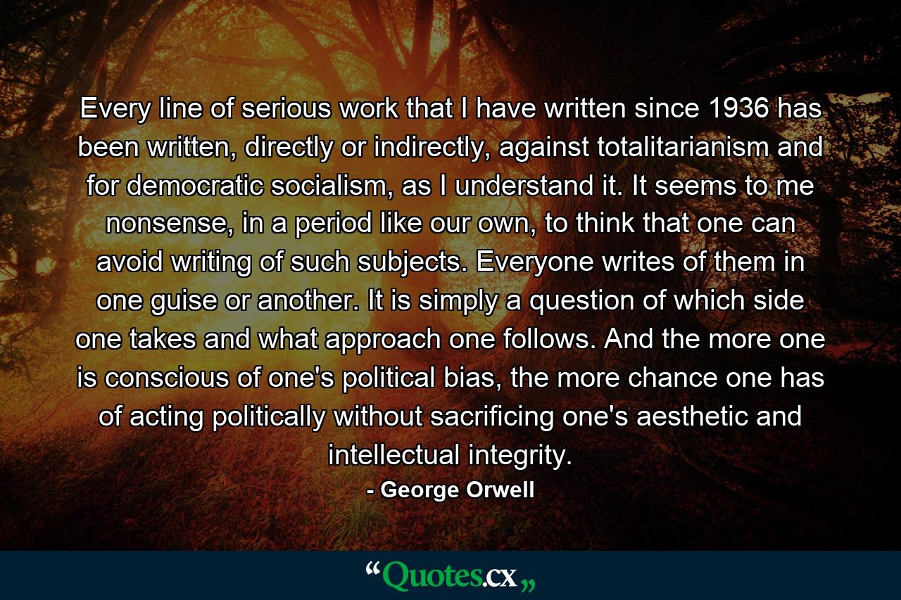 Every line of serious work that I have written since 1936 has been written, directly or indirectly, against totalitarianism and for democratic socialism, as I understand it. It seems to me nonsense, in a period like our own, to think that one can avoid writing of such subjects. Everyone writes of them in one guise or another. It is simply a question of which side one takes and what approach one follows. And the more one is conscious of one's political bias, the more chance one has of acting politically without sacrificing one's aesthetic and intellectual integrity. - Quote by George Orwell