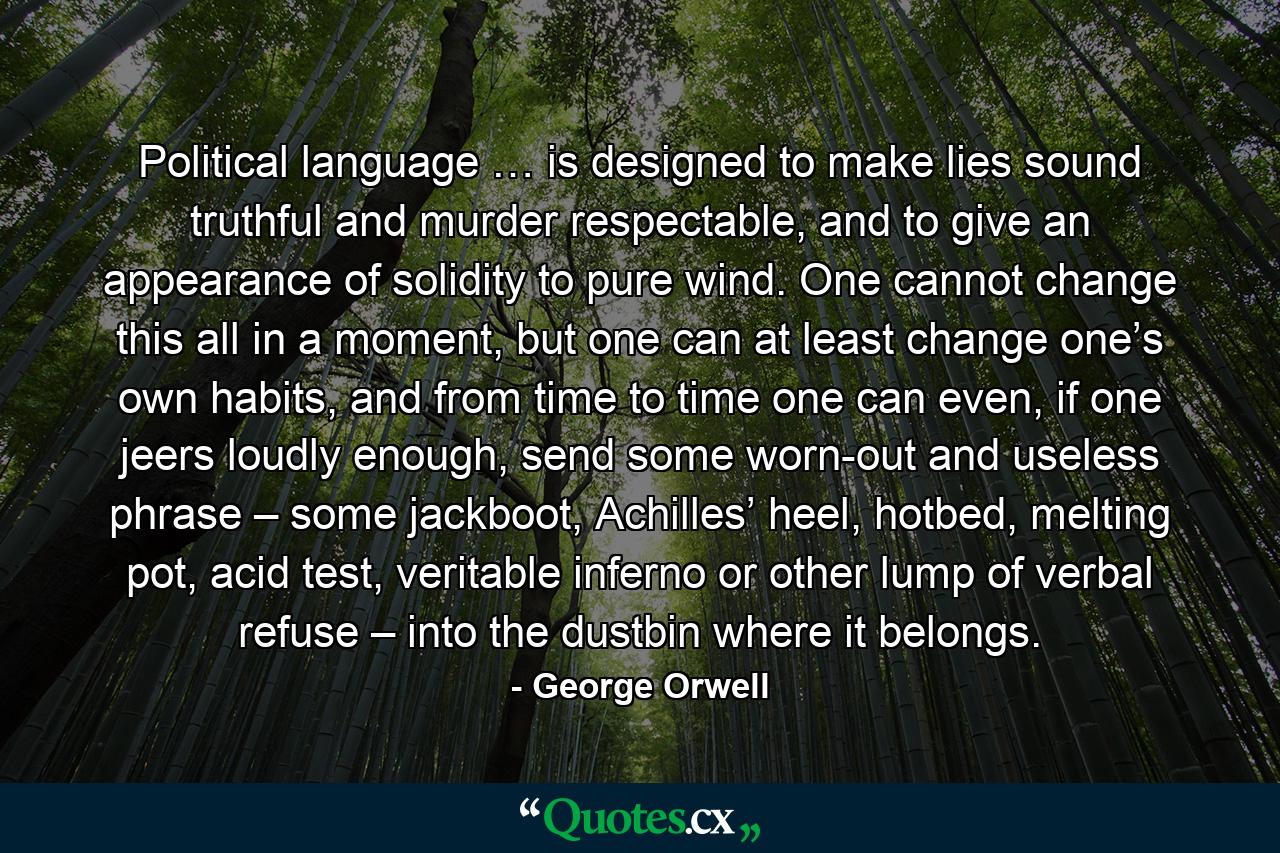 Political language … is designed to make lies sound truthful and murder respectable, and to give an appearance of solidity to pure wind. One cannot change this all in a moment, but one can at least change one’s own habits, and from time to time one can even, if one jeers loudly enough, send some worn-out and useless phrase – some jackboot, Achilles’ heel, hotbed, melting pot, acid test, veritable inferno or other lump of verbal refuse – into the dustbin where it belongs. - Quote by George Orwell