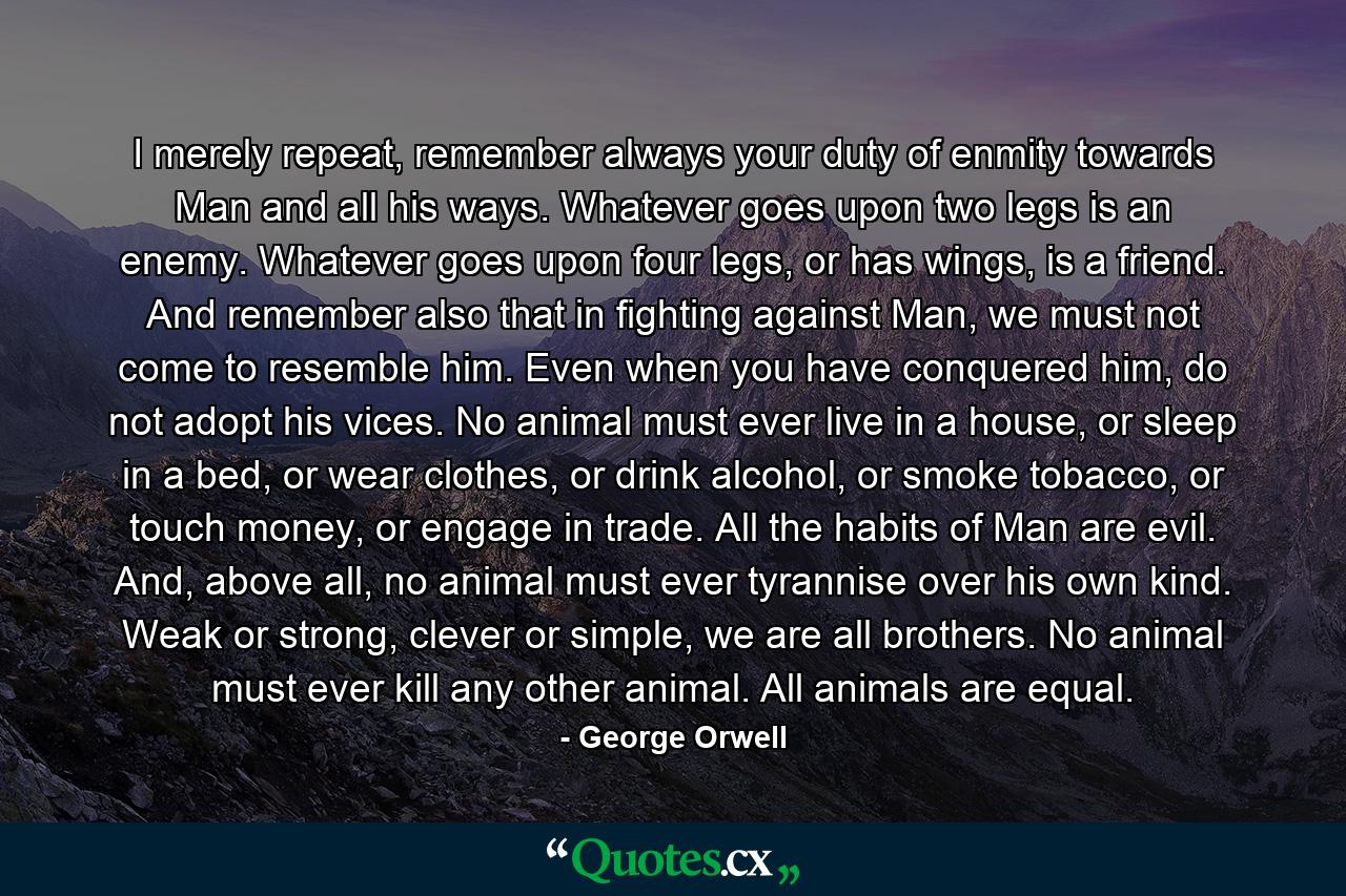 I merely repeat, remember always your duty of enmity towards Man and all his ways. Whatever goes upon two legs is an enemy. Whatever goes upon four legs, or has wings, is a friend. And remember also that in fighting against Man, we must not come to resemble him. Even when you have conquered him, do not adopt his vices. No animal must ever live in a house, or sleep in a bed, or wear clothes, or drink alcohol, or smoke tobacco, or touch money, or engage in trade. All the habits of Man are evil. And, above all, no animal must ever tyrannise over his own kind. Weak or strong, clever or simple, we are all brothers. No animal must ever kill any other animal. All animals are equal. - Quote by George Orwell