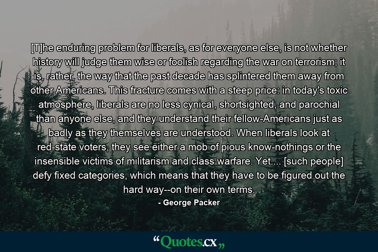 [T]he enduring problem for liberals, as for everyone else, is not whether history will judge them wise or foolish regarding the war on terrorism; it is, rather, the way that the past decade has splintered them away from other Americans. This fracture comes with a steep price: in today's toxic atmosphere, liberals are no less cynical, shortsighted, and parochial than anyone else, and they understand their fellow-Americans just as badly as they themselves are understood. When liberals look at red-state voters, they see either a mob of pious know-nothings or the insensible victims of militarism and class warfare. Yet.... [such people] defy fixed categories, which means that they have to be figured out the hard way--on their own terms. - Quote by George Packer