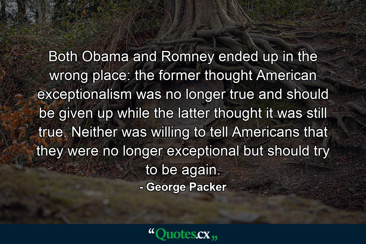 Both Obama and Romney ended up in the wrong place: the former thought American exceptionalism was no longer true and should be given up while the latter thought it was still true. Neither was willing to tell Americans that they were no longer exceptional but should try to be again. - Quote by George Packer