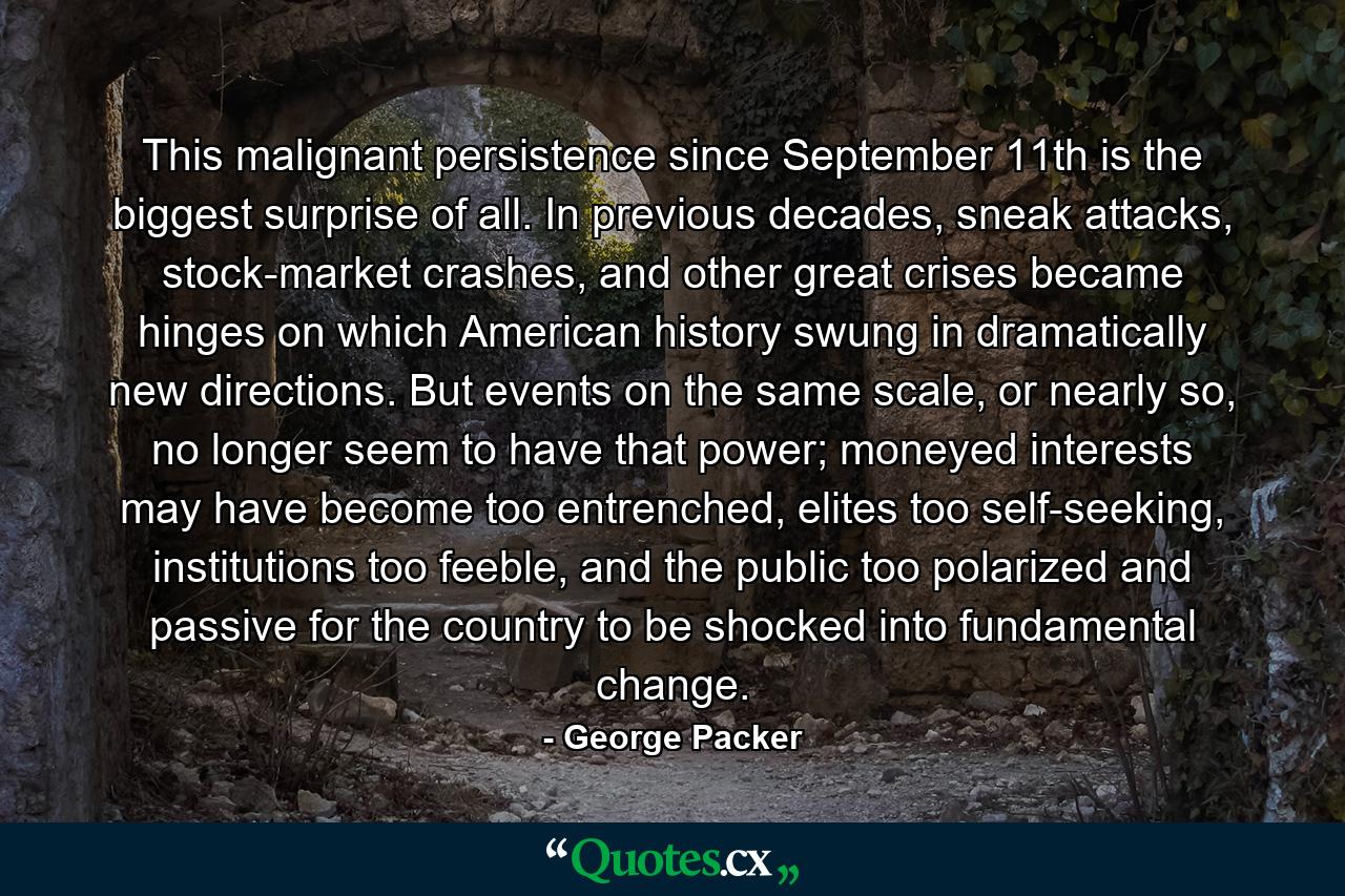 This malignant persistence since September 11th is the biggest surprise of all. In previous decades, sneak attacks, stock-market crashes, and other great crises became hinges on which American history swung in dramatically new directions. But events on the same scale, or nearly so, no longer seem to have that power; moneyed interests may have become too entrenched, elites too self-seeking, institutions too feeble, and the public too polarized and passive for the country to be shocked into fundamental change. - Quote by George Packer