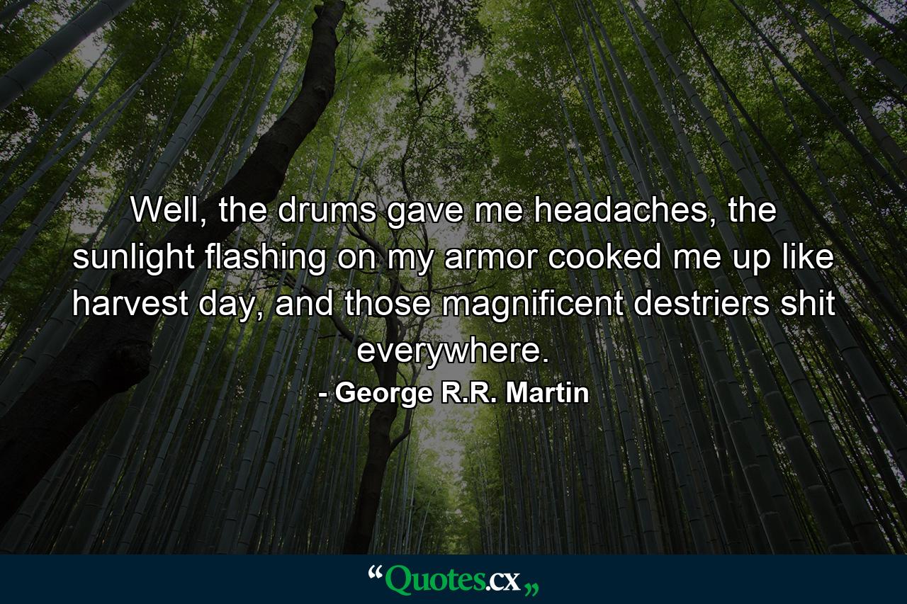 Well, the drums gave me headaches, the sunlight flashing on my armor cooked me up like harvest day, and those magnificent destriers shit everywhere. - Quote by George R.R. Martin