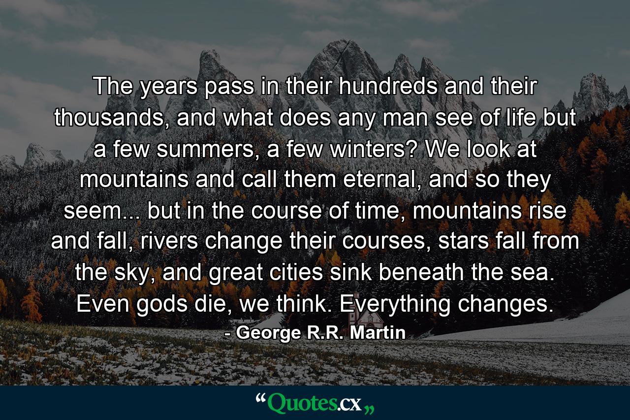 The years pass in their hundreds and their thousands, and what does any man see of life but a few summers, a few winters? We look at mountains and call them eternal, and so they seem... but in the course of time, mountains rise and fall, rivers change their courses, stars fall from the sky, and great cities sink beneath the sea. Even gods die, we think. Everything changes. - Quote by George R.R. Martin