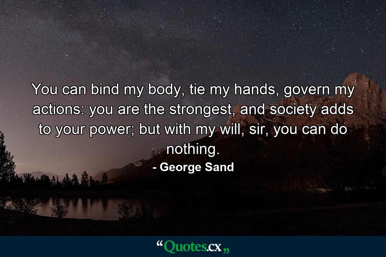 You can bind my body, tie my hands, govern my actions: you are the strongest, and society adds to your power; but with my will, sir, you can do nothing. - Quote by George Sand