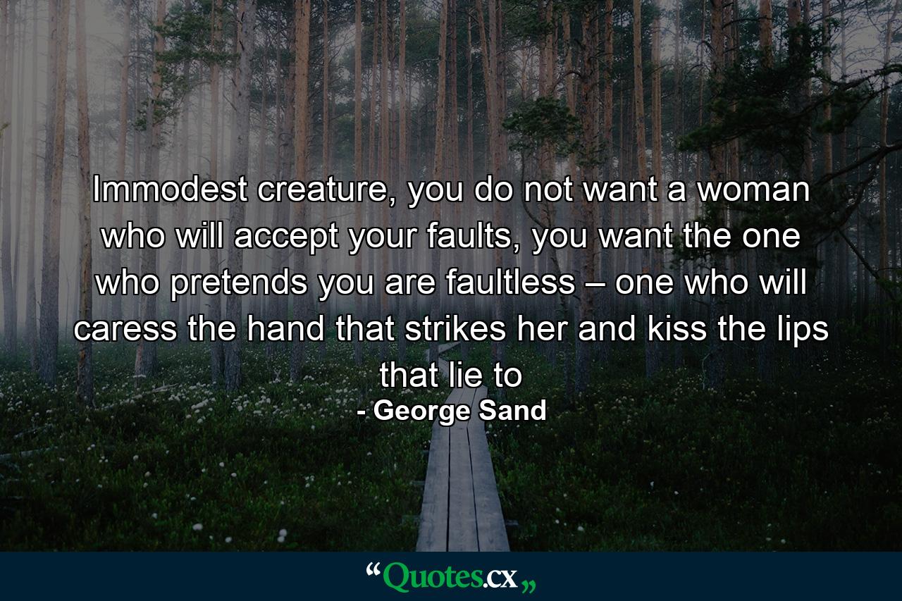 Immodest creature, you do not want a woman who will accept your faults, you want the one who pretends you are faultless – one who will caress the hand that strikes her and kiss the lips that lie to - Quote by George Sand