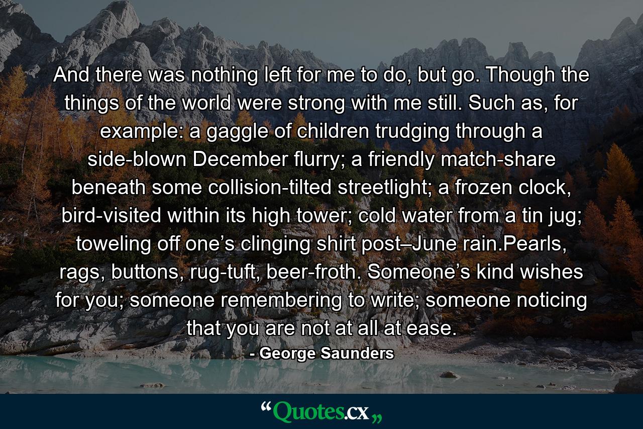 And there was nothing left for me to do, but go. Though the things of the world were strong with me still. Such as, for example: a gaggle of children trudging through a side-blown December flurry; a friendly match-share beneath some collision-tilted streetlight; a frozen clock, bird-visited within its high tower; cold water from a tin jug; toweling off one’s clinging shirt post–June rain.Pearls, rags, buttons, rug-tuft, beer-froth. Someone’s kind wishes for you; someone remembering to write; someone noticing that you are not at all at ease. - Quote by George Saunders