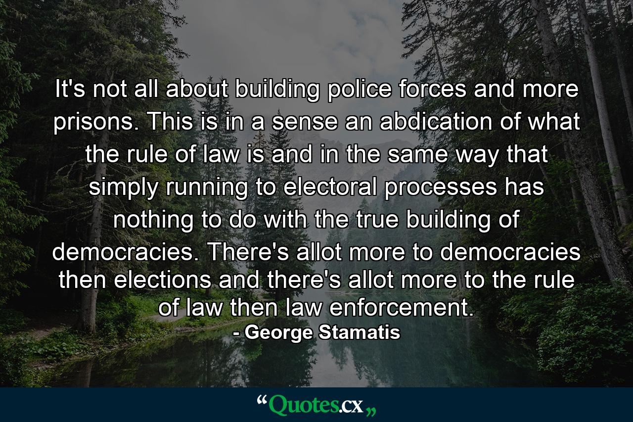 It's not all about building police forces and more prisons. This is in a sense an abdication of what the rule of law is and in the same way that simply running to electoral processes has nothing to do with the true building of democracies. There's allot more to democracies then elections and there's allot more to the rule of law then law enforcement. - Quote by George Stamatis