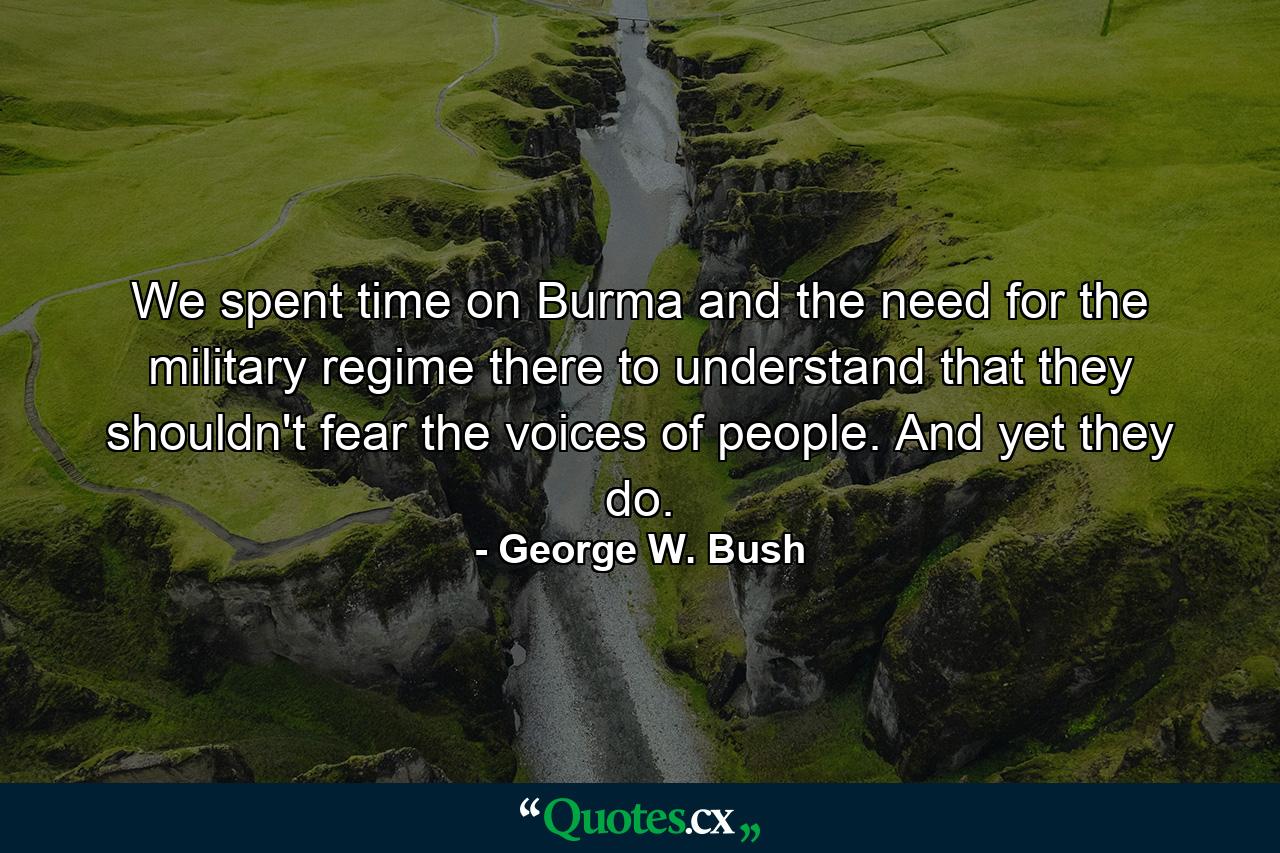 We spent time on Burma and the need for the military regime there to understand that they shouldn't fear the voices of people. And yet they do. - Quote by George W. Bush