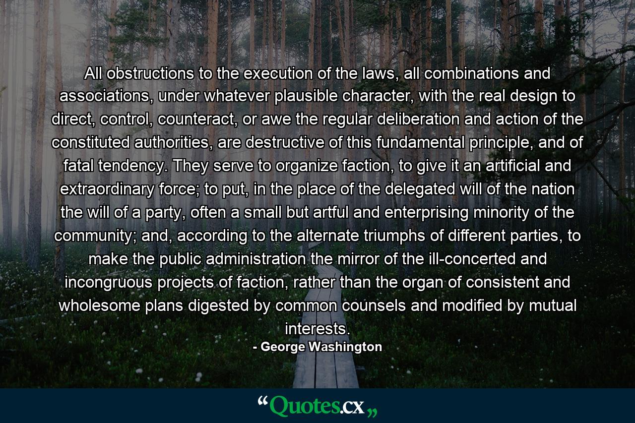 All obstructions to the execution of the laws, all combinations and associations, under whatever plausible character, with the real design to direct, control, counteract, or awe the regular deliberation and action of the constituted authorities, are destructive of this fundamental principle, and of fatal tendency. They serve to organize faction, to give it an artificial and extraordinary force; to put, in the place of the delegated will of the nation the will of a party, often a small but artful and enterprising minority of the community; and, according to the alternate triumphs of different parties, to make the public administration the mirror of the ill-concerted and incongruous projects of faction, rather than the organ of consistent and wholesome plans digested by common counsels and modified by mutual interests. - Quote by George Washington