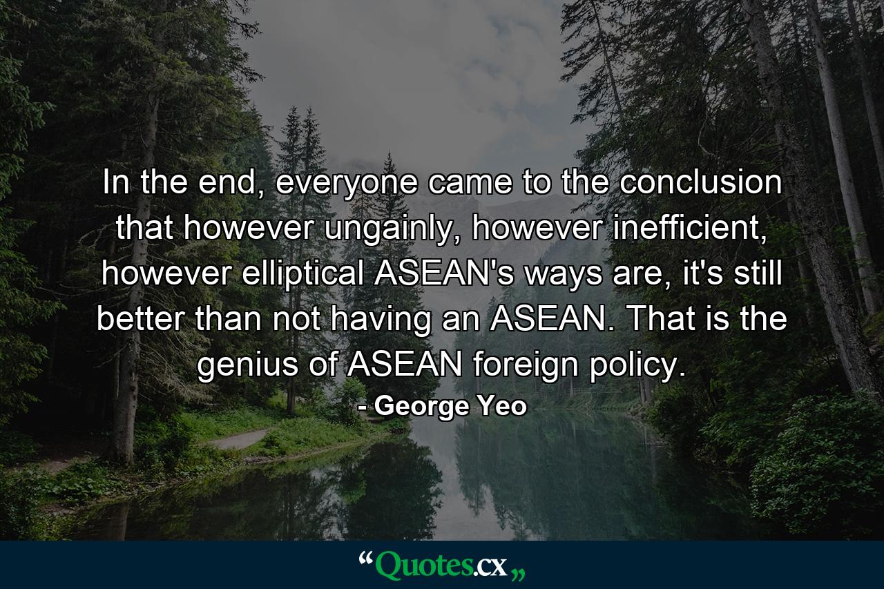 In the end, everyone came to the conclusion that however ungainly, however inefficient, however elliptical ASEAN's ways are, it's still better than not having an ASEAN. That is the genius of ASEAN foreign policy. - Quote by George Yeo