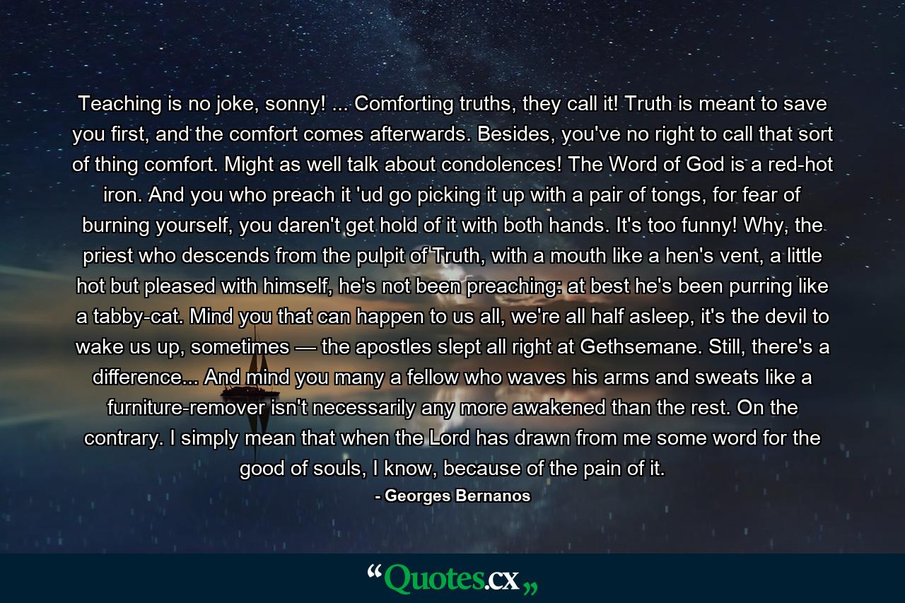 Teaching is no joke, sonny! ... Comforting truths, they call it! Truth is meant to save you first, and the comfort comes afterwards. Besides, you've no right to call that sort of thing comfort. Might as well talk about condolences! The Word of God is a red-hot iron. And you who preach it 'ud go picking it up with a pair of tongs, for fear of burning yourself, you daren't get hold of it with both hands. It's too funny! Why, the priest who descends from the pulpit of Truth, with a mouth like a hen's vent, a little hot but pleased with himself, he's not been preaching: at best he's been purring like a tabby-cat. Mind you that can happen to us all, we're all half asleep, it's the devil to wake us up, sometimes — the apostles slept all right at Gethsemane. Still, there's a difference... And mind you many a fellow who waves his arms and sweats like a furniture-remover isn't necessarily any more awakened than the rest. On the contrary. I simply mean that when the Lord has drawn from me some word for the good of souls, I know, because of the pain of it. - Quote by Georges Bernanos