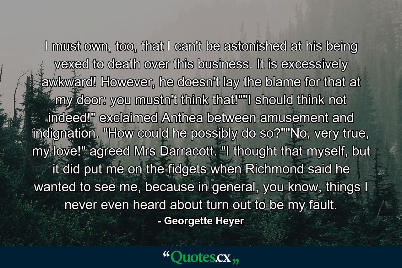 I must own, too, that I can't be astonished at his being vexed to death over this business. It is excessively awkward! However, he doesn't lay the blame for that at my door: you mustn't think that!