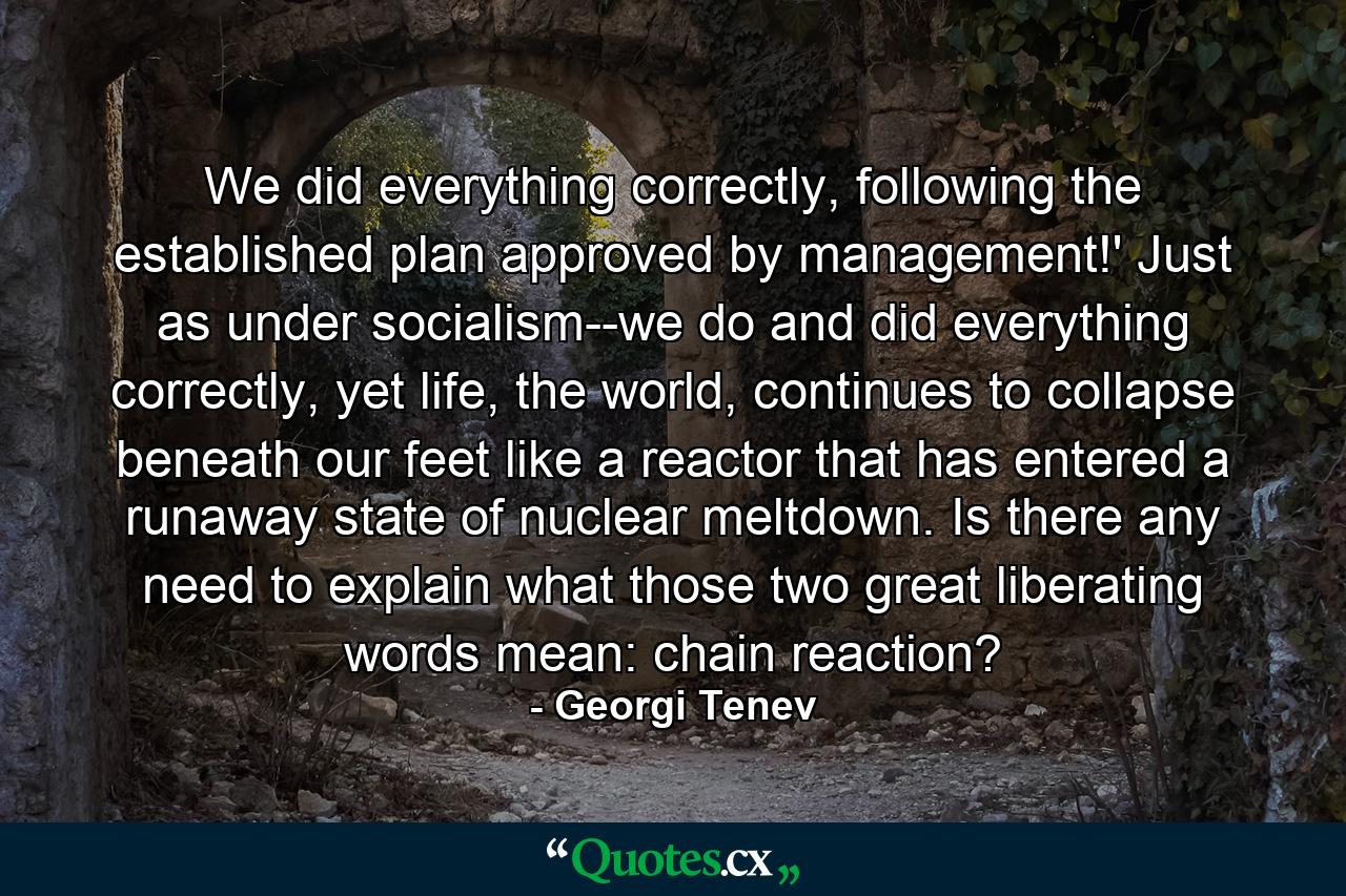 We did everything correctly, following the established plan approved by management!' Just as under socialism--we do and did everything correctly, yet life, the world, continues to collapse beneath our feet like a reactor that has entered a runaway state of nuclear meltdown. Is there any need to explain what those two great liberating words mean: chain reaction? - Quote by Georgi Tenev