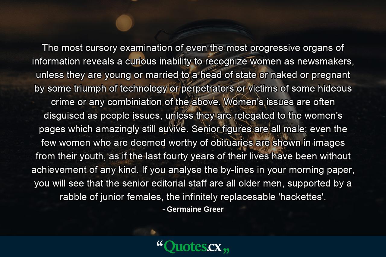 The most cursory examination of even the most progressive organs of information reveals a curious inability to recognize women as newsmakers, unless they are young or married to a head of state or naked or pregnant by some triumph of technology or perpetrators or victims of some hideous crime or any combiniation of the above. Women's issues are often disguised as people issues, unless they are relegated to the women's pages which amazingly still suvive. Senior figures are all male; even the few women who are deemed worthy of obituaries are shown in images from their youth, as if the last fourty years of their lives have been without achievement of any kind. If you analyse the by-lines in your morning paper, you will see that the senior editorial staff are all older men, supported by a rabble of junior females, the infinitely replacesable 'hackettes'. - Quote by Germaine Greer