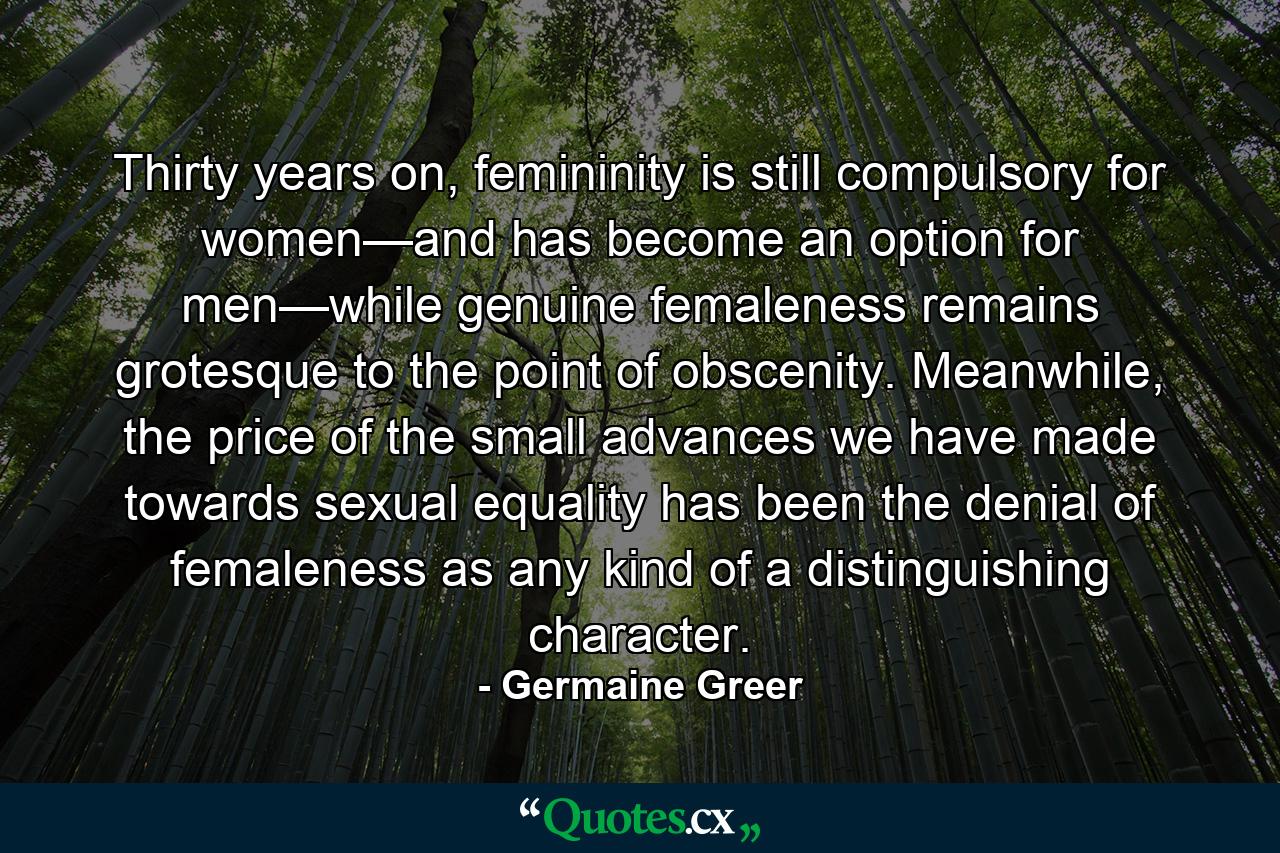 Thirty years on, femininity is still compulsory for women—and has become an option for men—while genuine femaleness remains grotesque to the point of obscenity. Meanwhile, the price of the small advances we have made towards sexual equality has been the denial of femaleness as any kind of a distinguishing character. - Quote by Germaine Greer