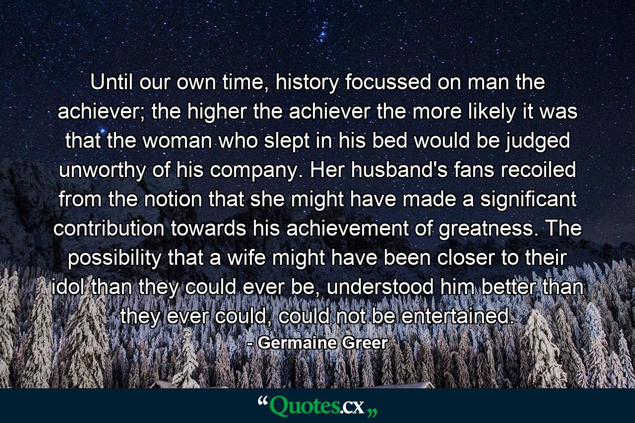 Until our own time, history focussed on man the achiever; the higher the achiever the more likely it was that the woman who slept in his bed would be judged unworthy of his company. Her husband's fans recoiled from the notion that she might have made a significant contribution towards his achievement of greatness. The possibility that a wife might have been closer to their idol than they could ever be, understood him better than they ever could, could not be entertained. - Quote by Germaine Greer