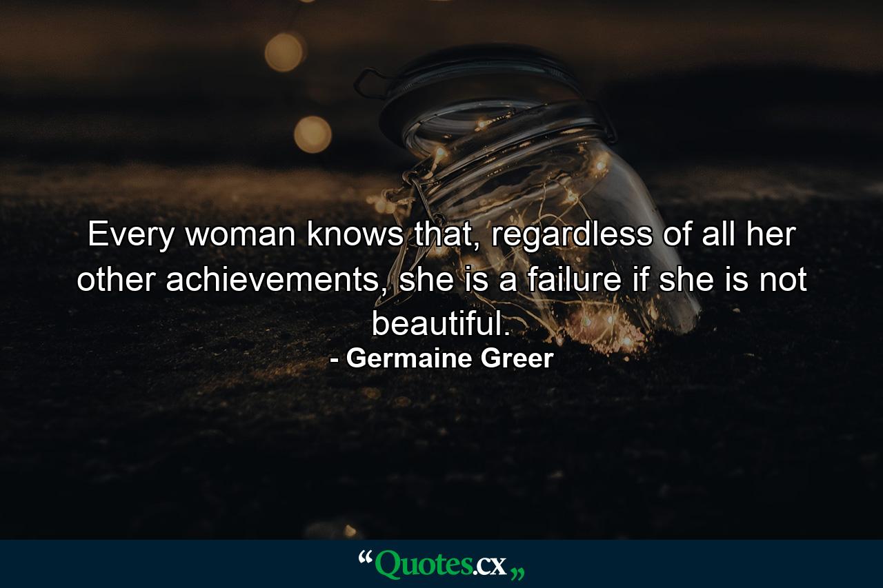 Every woman knows that, regardless of all her other achievements, she is a failure if she is not beautiful. - Quote by Germaine Greer