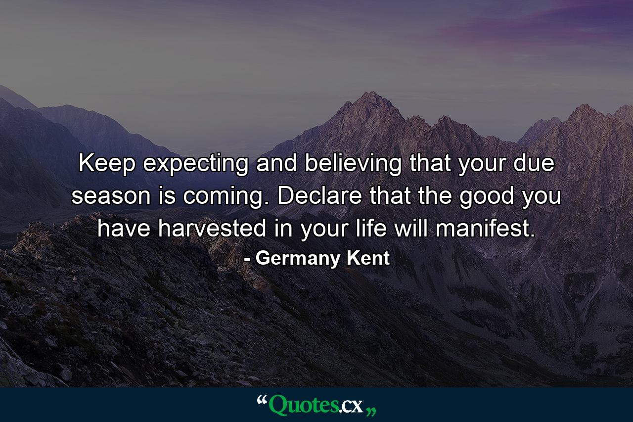 Keep expecting and believing that your due season is coming. Declare that the good you have harvested in your life will manifest. - Quote by Germany Kent