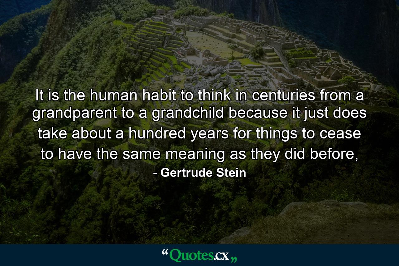 It is the human habit to think in centuries from a grandparent to a grandchild because it just does take about a hundred years for things to cease to have the same meaning as they did before, - Quote by Gertrude Stein