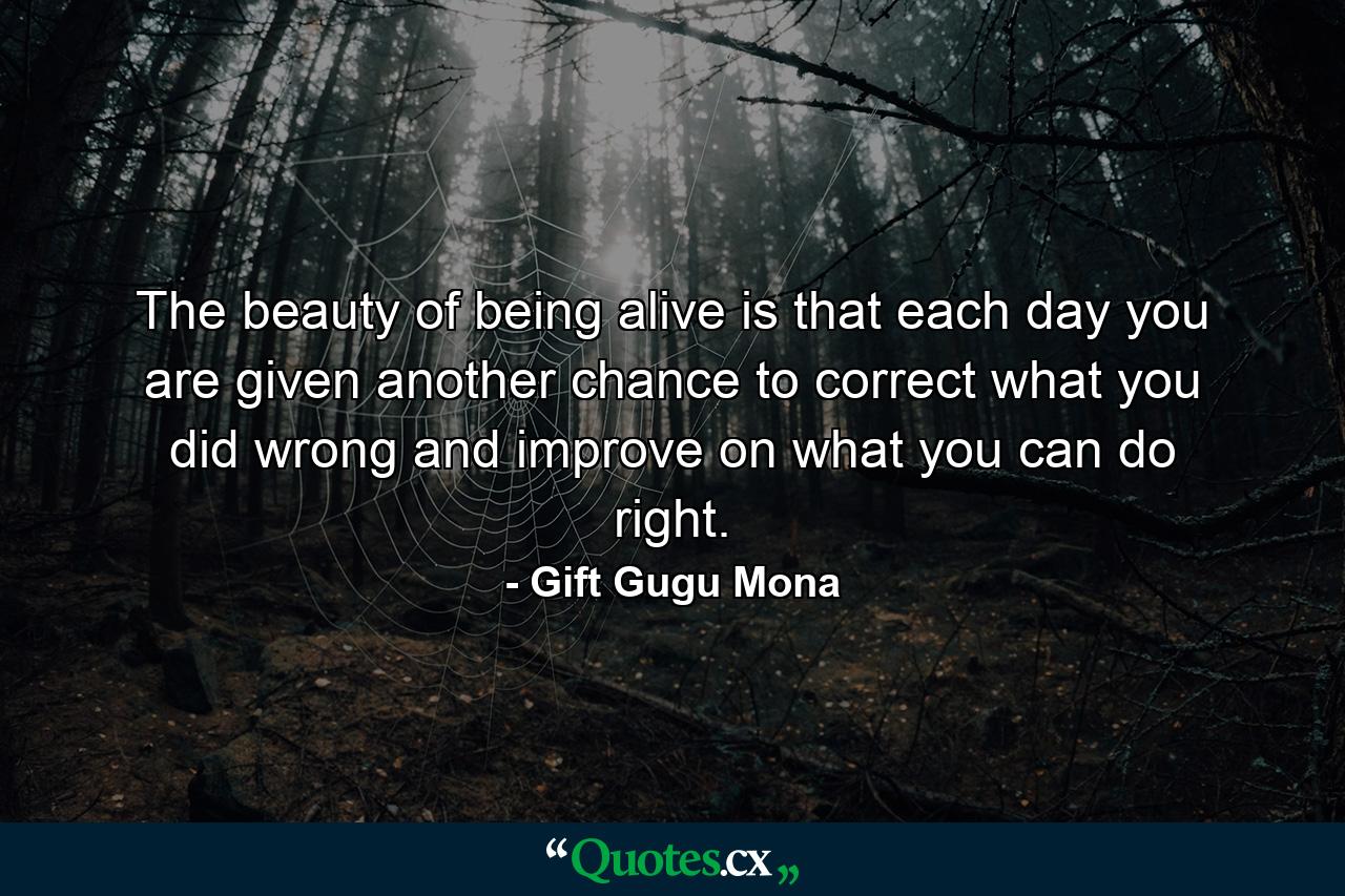 The beauty of being alive is that each day you are given another chance to correct what you did wrong and improve on what you can do right. - Quote by Gift Gugu Mona