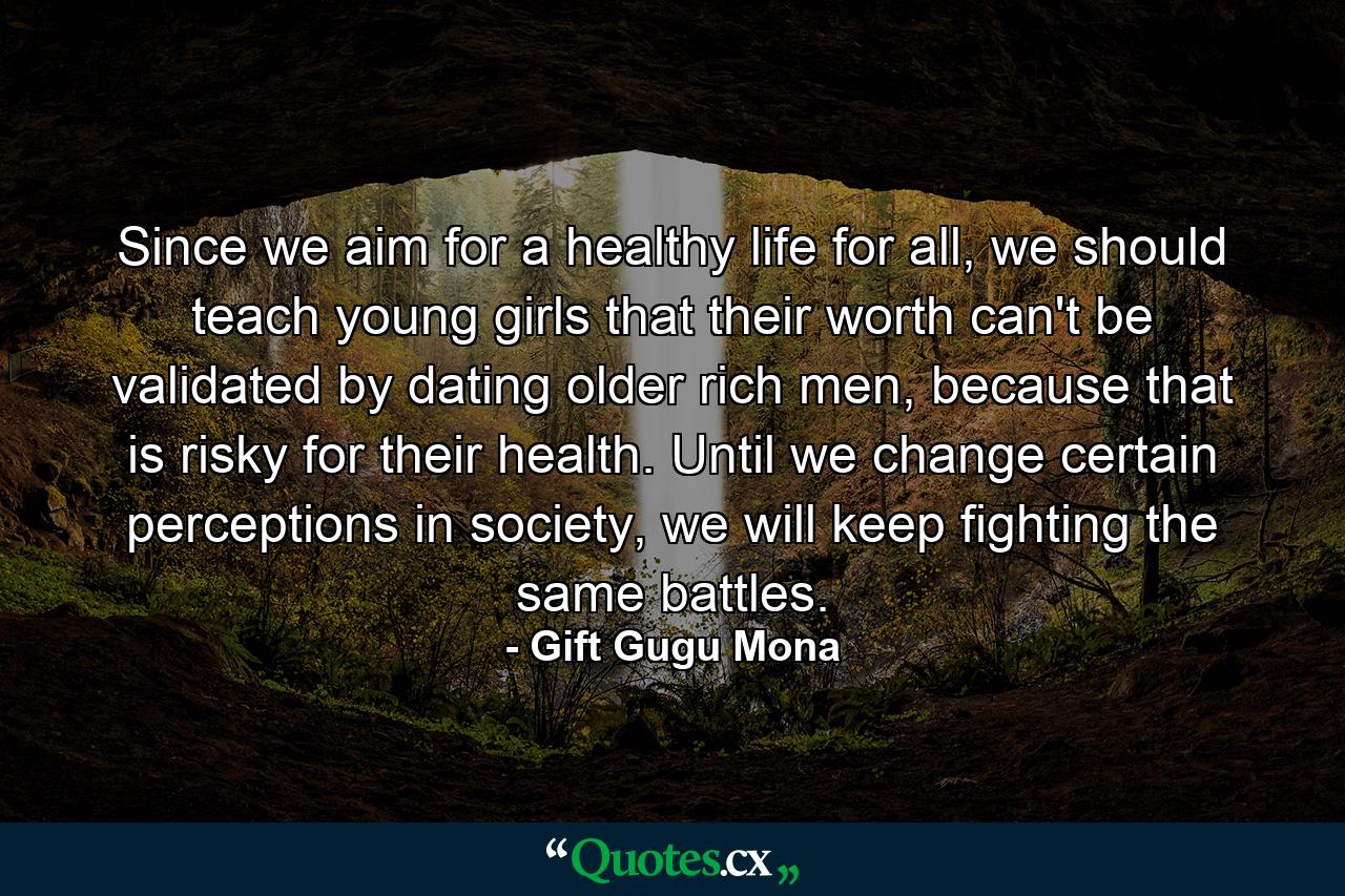 Since we aim for a healthy life for all, we should teach young girls that their worth can't be validated by dating older rich men, because that is risky for their health. Until we change certain perceptions in society, we will keep fighting the same battles. - Quote by Gift Gugu Mona