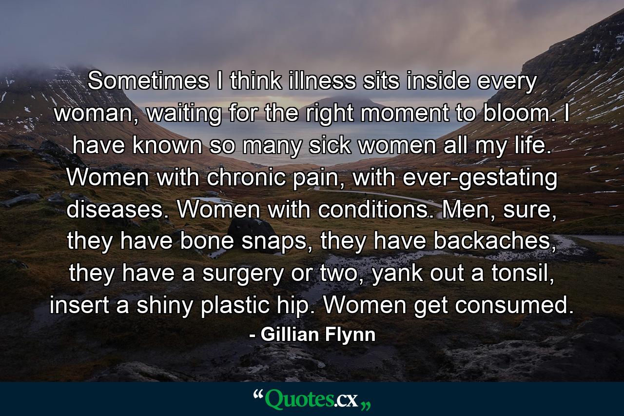 Sometimes I think illness sits inside every woman, waiting for the right moment to bloom. I have known so many sick women all my life. Women with chronic pain, with ever-gestating diseases. Women with conditions. Men, sure, they have bone snaps, they have backaches, they have a surgery or two, yank out a tonsil, insert a shiny plastic hip. Women get consumed. - Quote by Gillian Flynn