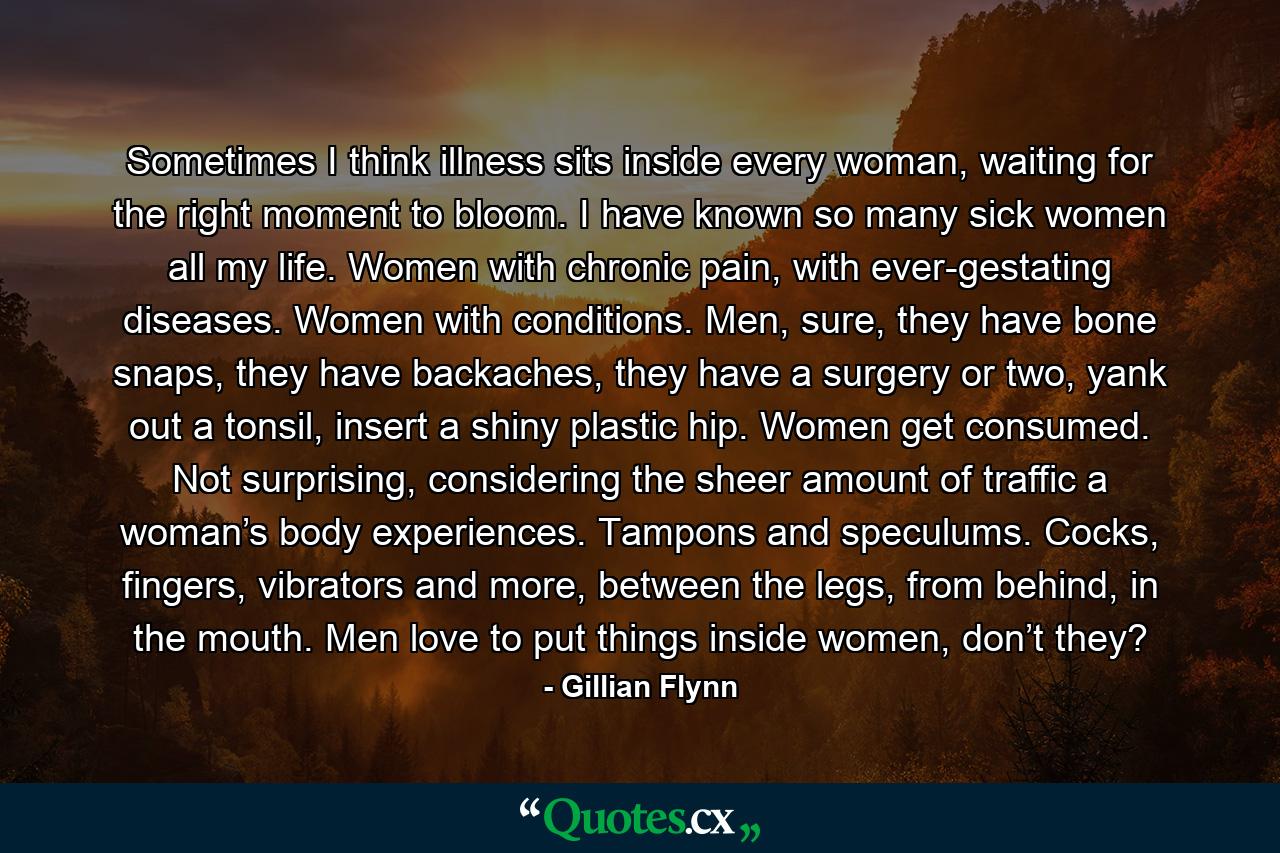 Sometimes I think illness sits inside every woman, waiting for the right moment to bloom. I have known so many sick women all my life. Women with chronic pain, with ever-gestating diseases. Women with conditions. Men, sure, they have bone snaps, they have backaches, they have a surgery or two, yank out a tonsil, insert a shiny plastic hip. Women get consumed. Not surprising, considering the sheer amount of traffic a woman’s body experiences. Tampons and speculums. Cocks, fingers, vibrators and more, between the legs, from behind, in the mouth. Men love to put things inside women, don’t they? - Quote by Gillian Flynn