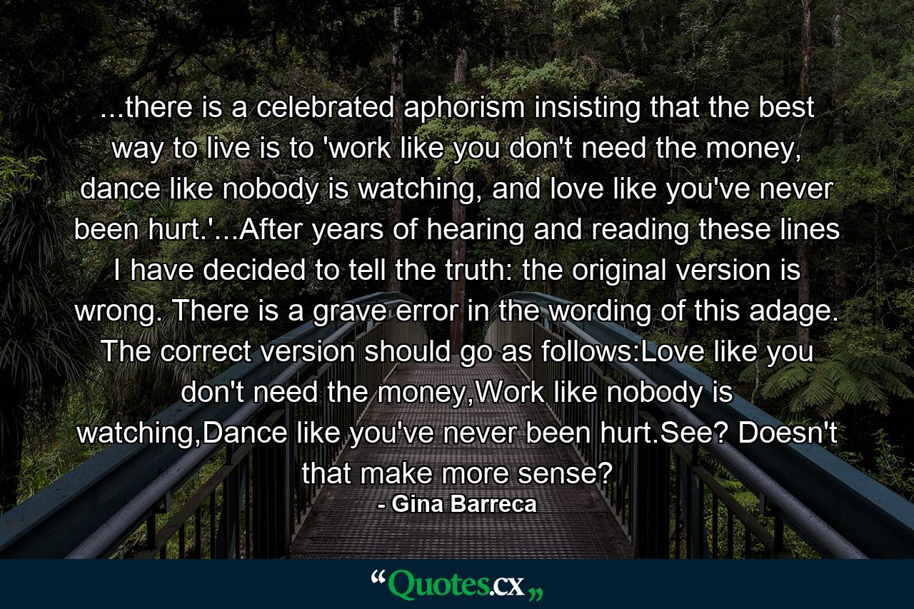 ...there is a celebrated aphorism insisting that the best way to live is to 'work like you don't need the money, dance like nobody is watching, and love like you've never been hurt.'...After years of hearing and reading these lines I have decided to tell the truth: the original version is wrong. There is a grave error in the wording of this adage. The correct version should go as follows:Love like you don't need the money,Work like nobody is watching,Dance like you've never been hurt.See? Doesn't that make more sense? - Quote by Gina Barreca