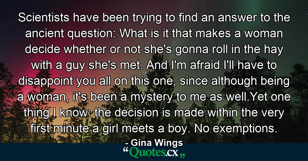 Scientists have been trying to find an answer to the ancient question: What is it that makes a woman decide whether or not she's gonna roll in the hay with a guy she's met. And I'm afraid I'll have to disappoint you all on this one, since although being a woman, it's been a mystery to me as well.Yet one thing I know: the decision is made within the very first minute a girl meets a boy. No exemptions. - Quote by Gina Wings