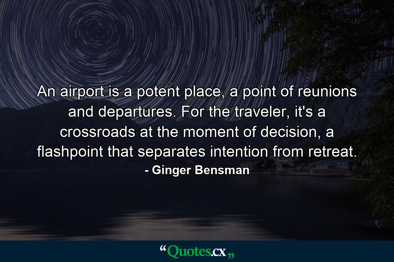 An airport is a potent place, a point of reunions and departures. For the traveler, it's a crossroads at the moment of decision, a flashpoint that separates intention from retreat. - Quote by Ginger Bensman