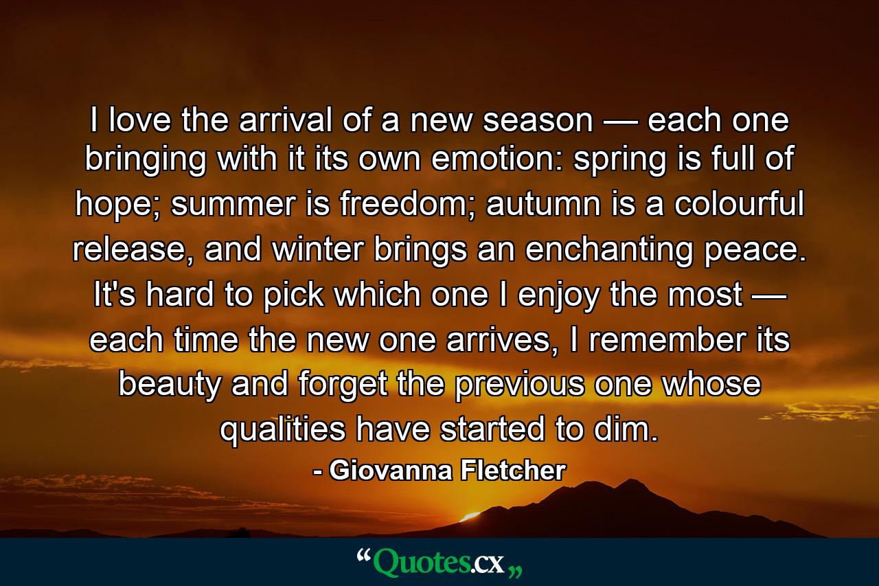 I love the arrival of a new season — each one bringing with it its own emotion: spring is full of hope; summer is freedom; autumn is a colourful release, and winter brings an enchanting peace. It's hard to pick which one I enjoy the most — each time the new one arrives, I remember its beauty and forget the previous one whose qualities have started to dim. - Quote by Giovanna Fletcher