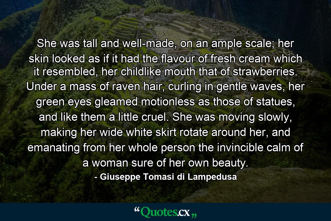 She was tall and well-made, on an ample scale; her skin looked as if it had the flavour of fresh cream which it resembled, her childlike mouth that of strawberries. Under a mass of raven hair, curling in gentle waves, her green eyes gleamed motionless as those of statues, and like them a little cruel. She was moving slowly, making her wide white skirt rotate around her, and emanating from her whole person the invincible calm of a woman sure of her own beauty. - Quote by Giuseppe Tomasi di Lampedusa