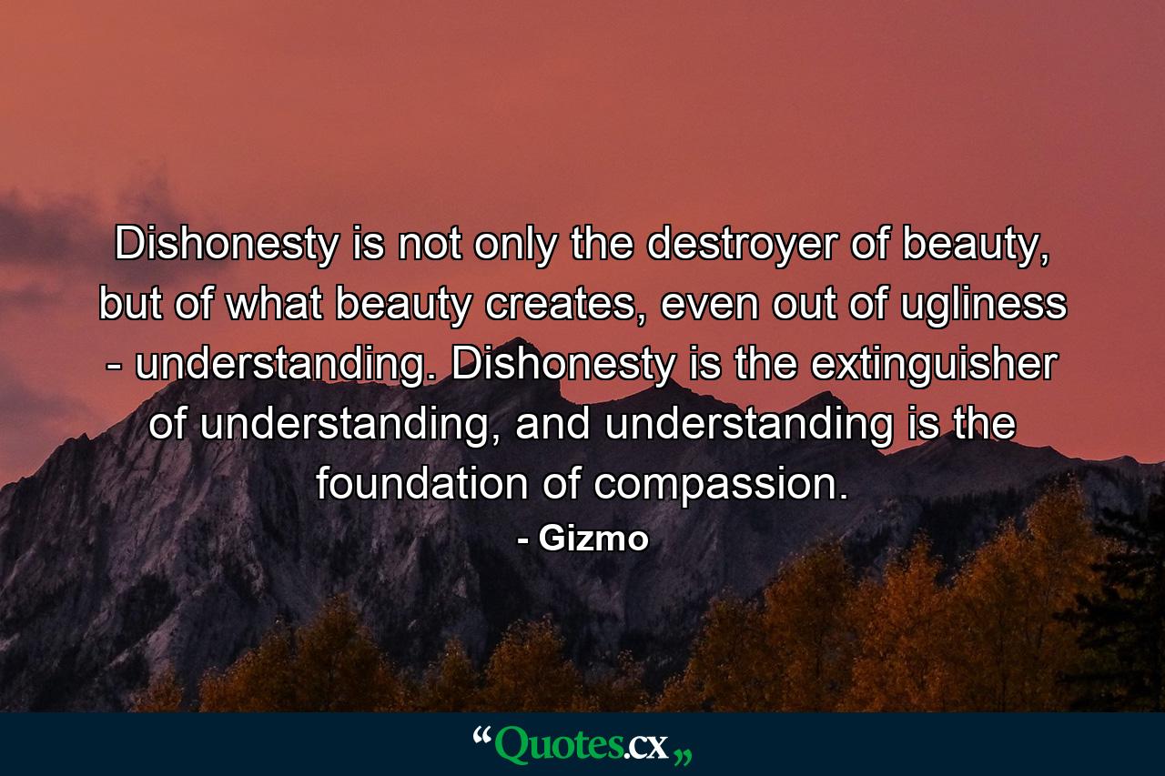 Dishonesty is not only the destroyer of beauty, but of what beauty creates, even out of ugliness - understanding. Dishonesty is the extinguisher of understanding, and understanding is the foundation of compassion. - Quote by Gizmo