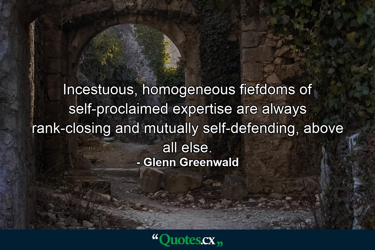 Incestuous, homogeneous fiefdoms of self-proclaimed expertise are always rank-closing and mutually self-defending, above all else. - Quote by Glenn Greenwald