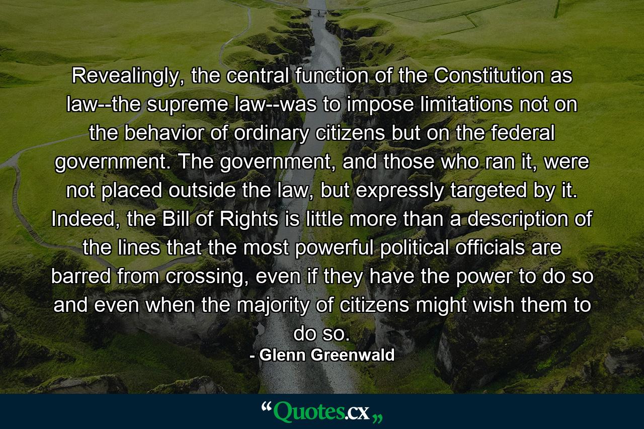 Revealingly, the central function of the Constitution as law--the supreme law--was to impose limitations not on the behavior of ordinary citizens but on the federal government. The government, and those who ran it, were not placed outside the law, but expressly targeted by it. Indeed, the Bill of Rights is little more than a description of the lines that the most powerful political officials are barred from crossing, even if they have the power to do so and even when the majority of citizens might wish them to do so. - Quote by Glenn Greenwald