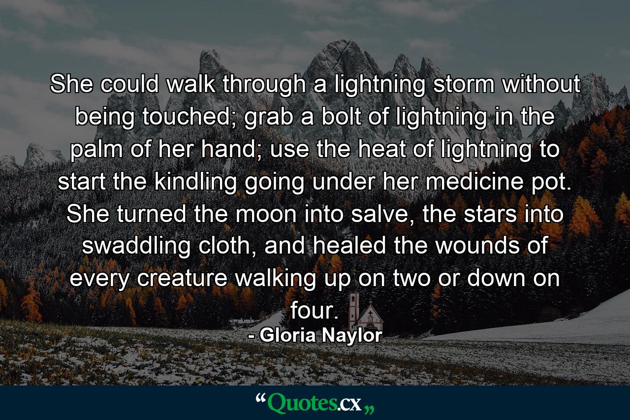 She could walk through a lightning storm without being touched; grab a bolt of lightning in the palm of her hand; use the heat of lightning to start the kindling going under her medicine pot. She turned the moon into salve, the stars into swaddling cloth, and healed the wounds of every creature walking up on two or down on four. - Quote by Gloria Naylor