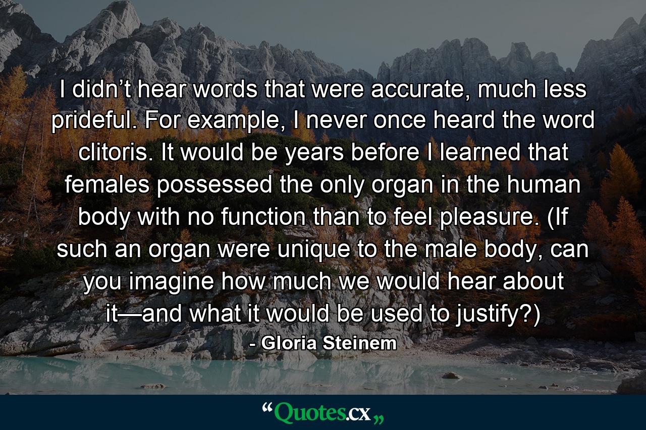 I didn’t hear words that were accurate, much less prideful. For example, I never once heard the word clitoris. It would be years before I learned that females possessed the only organ in the human body with no function than to feel pleasure. (If such an organ were unique to the male body, can you imagine how much we would hear about it—and what it would be used to justify?) - Quote by Gloria Steinem