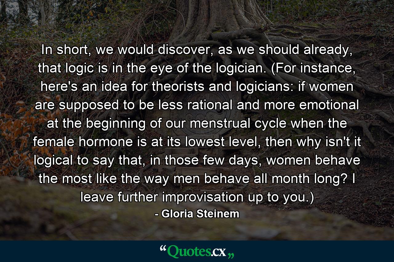 In short, we would discover, as we should already, that logic is in the eye of the logician. (For instance, here's an idea for theorists and logicians: if women are supposed to be less rational and more emotional at the beginning of our menstrual cycle when the female hormone is at its lowest level, then why isn't it logical to say that, in those few days, women behave the most like the way men behave all month long? I leave further improvisation up to you.) - Quote by Gloria Steinem