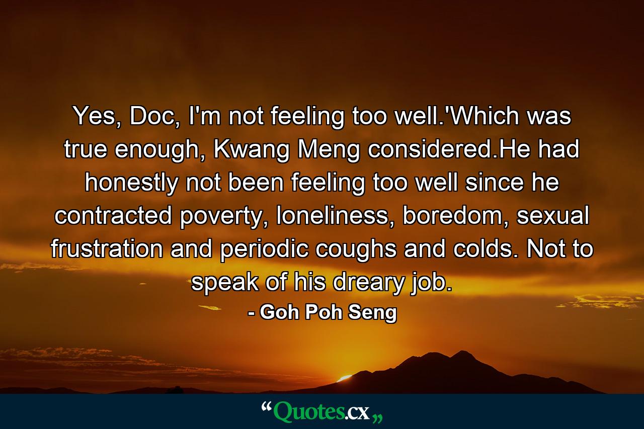 Yes, Doc, I'm not feeling too well.'Which was true enough, Kwang Meng considered.He had honestly not been feeling too well since he contracted poverty, loneliness, boredom, sexual frustration and periodic coughs and colds. Not to speak of his dreary job. - Quote by Goh Poh Seng