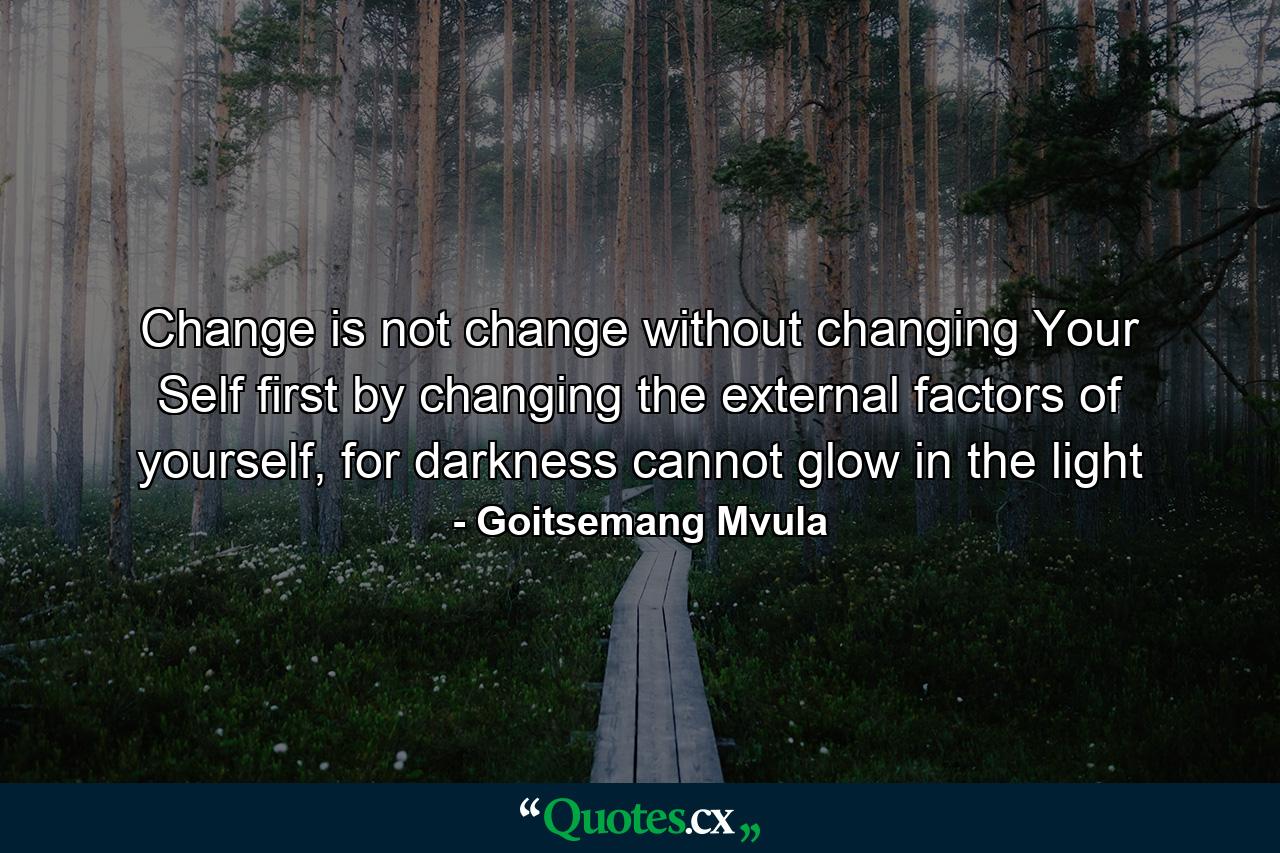 Change is not change without changing Your Self first by changing the external factors of yourself, for darkness cannot glow in the light - Quote by Goitsemang Mvula