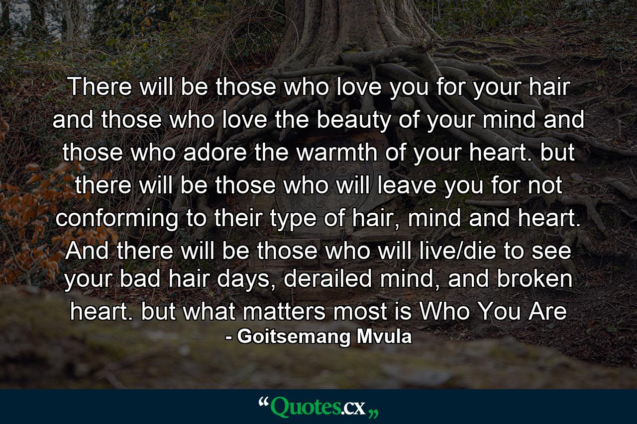 There will be those who love you for your hair and those who love the beauty of your mind and those who adore the warmth of your heart. but there will be those who will leave you for not conforming to their type of hair, mind and heart. And there will be those who will live/die to see your bad hair days, derailed mind, and broken heart. but what matters most is Who You Are - Quote by Goitsemang Mvula