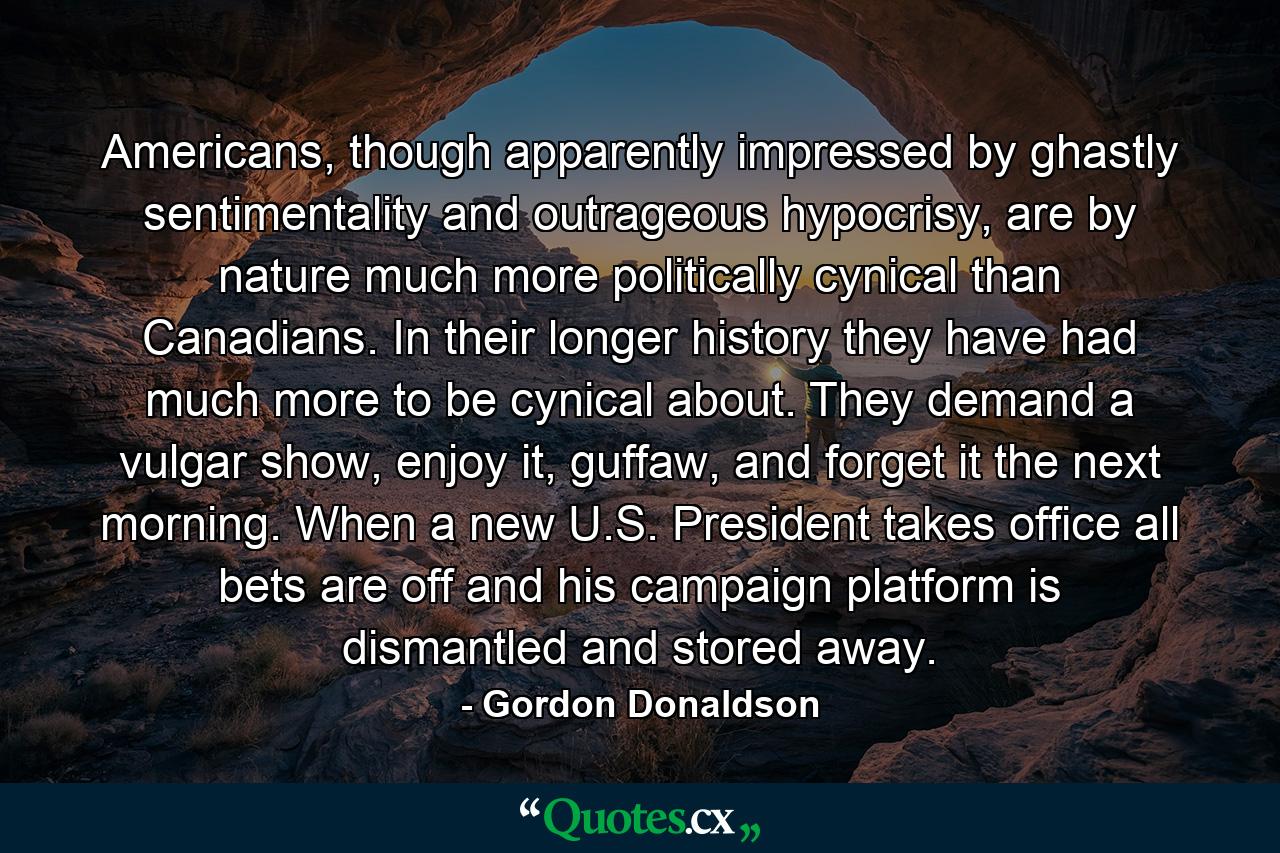 Americans, though apparently impressed by ghastly sentimentality and outrageous hypocrisy, are by nature much more politically cynical than Canadians. In their longer history they have had much more to be cynical about. They demand a vulgar show, enjoy it, guffaw, and forget it the next morning. When a new U.S. President takes office all bets are off and his campaign platform is dismantled and stored away. - Quote by Gordon Donaldson