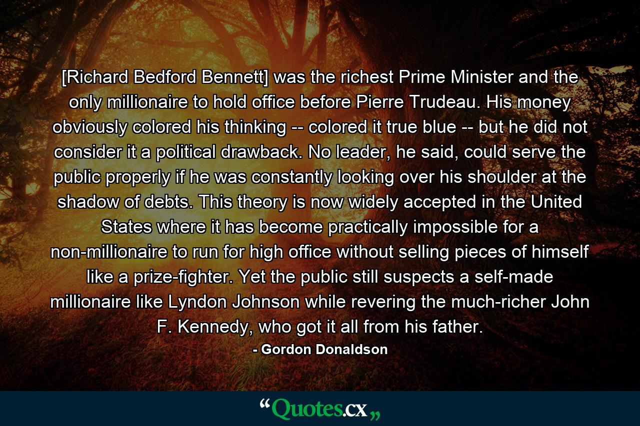 [Richard Bedford Bennett] was the richest Prime Minister and the only millionaire to hold office before Pierre Trudeau. His money obviously colored his thinking -- colored it true blue -- but he did not consider it a political drawback. No leader, he said, could serve the public properly if he was constantly looking over his shoulder at the shadow of debts. This theory is now widely accepted in the United States where it has become practically impossible for a non-millionaire to run for high office without selling pieces of himself like a prize-fighter. Yet the public still suspects a self-made millionaire like Lyndon Johnson while revering the much-richer John F. Kennedy, who got it all from his father. - Quote by Gordon Donaldson