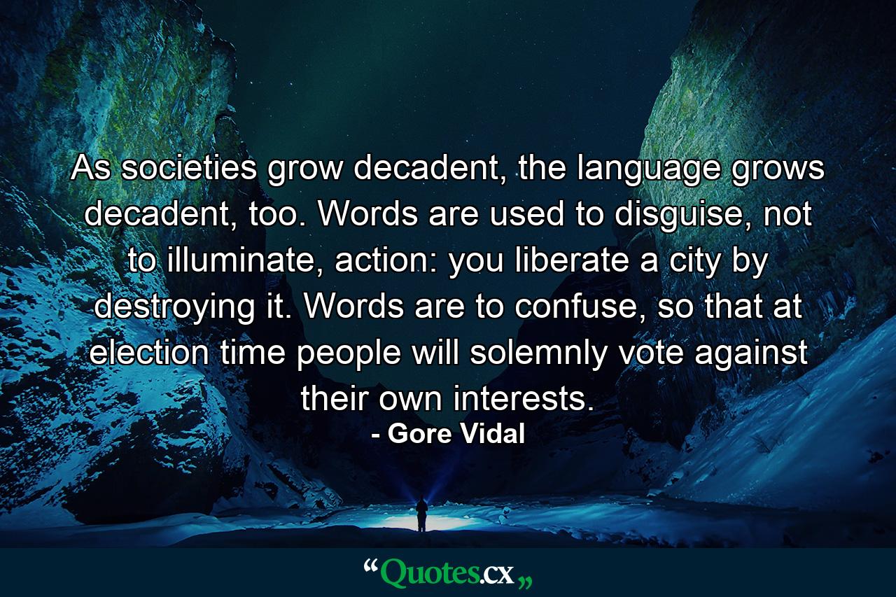 As societies grow decadent, the language grows decadent, too. Words are used to disguise, not to illuminate, action: you liberate a city by destroying it. Words are to confuse, so that at election time people will solemnly vote against their own interests. - Quote by Gore Vidal