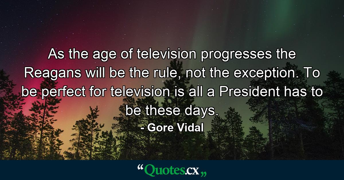 As the age of television progresses the Reagans will be the rule, not the exception. To be perfect for television is all a President has to be these days. - Quote by Gore Vidal